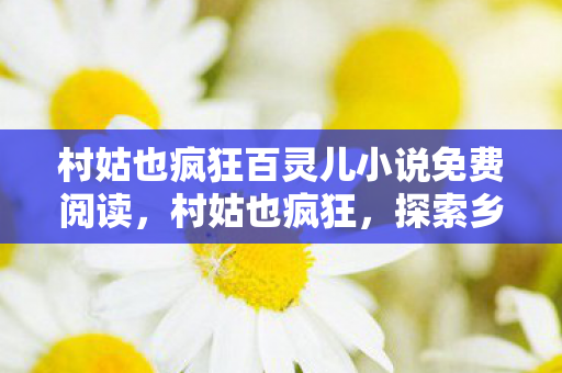 村姑也疯狂百灵儿小说免费阅读，村姑也疯狂，探索乡村文化的独特魅力