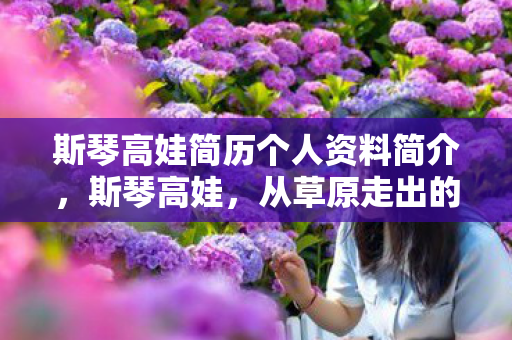 斯琴高娃简历个人资料简介，斯琴高娃，从草原走出的影视巨星