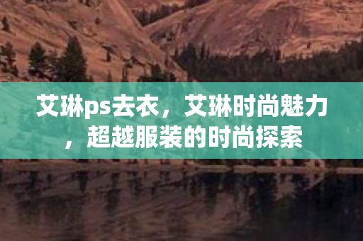 艾琳ps去衣，艾琳时尚魅力，超越服装的时尚探索
