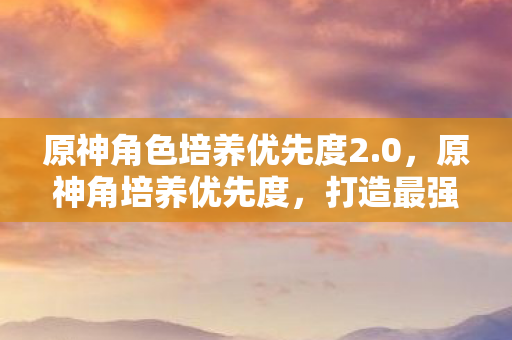 原神角色培养优先度2.0，原神角培养优先度，打造最强队伍的策略指南
