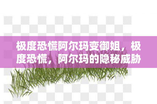 极度恐慌阿尔玛变御姐，极度恐慌，阿尔玛的隐秘威胁