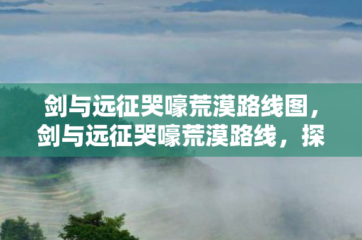 剑与远征哭嚎荒漠路线图，剑与远征哭嚎荒漠路线，探索未知的挑战之旅