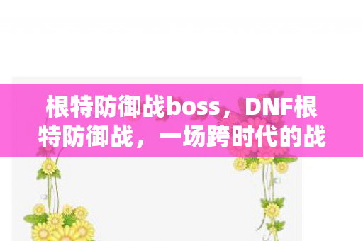 根特防御战boss，DNF根特防御战，一场跨时代的战斗盛宴