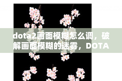 dota2画面模糊怎么调，破解画面模糊的迷雾，DOTA2优化指南