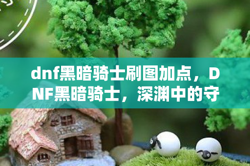 dnf黑暗骑士刷图加点，DNF黑暗骑士，深渊中的守护者