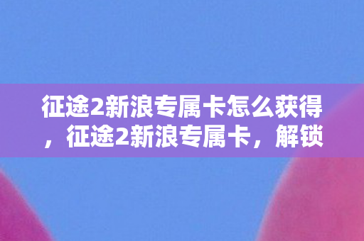 征途2新浪专属卡怎么获得，征途2新浪专属卡，解锁全新游戏体验的钥匙
