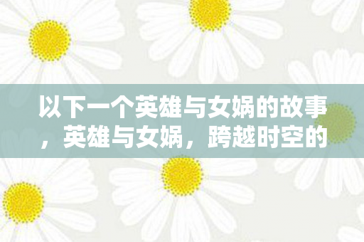 以下一个英雄与女娲的故事，英雄与女娲，跨越时空的宿命交织