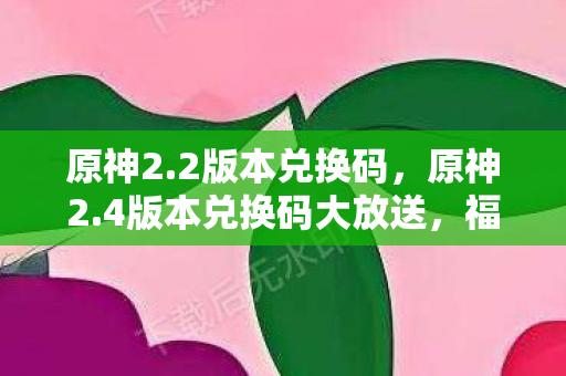 原神2.2版本兑换码，原神2.4版本兑换码大放送，福利满满不容错过！