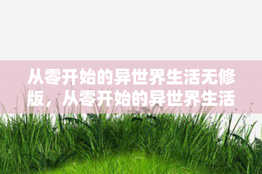 从零开始的异世界生活无修版，从零开始的异世界生活无修，探索未知世界的奇妙旅程