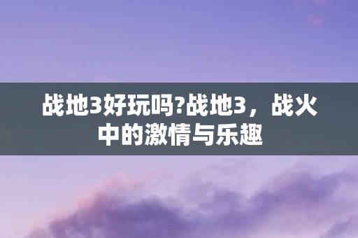 战地3好玩吗?战地3，战火中的激情与乐趣