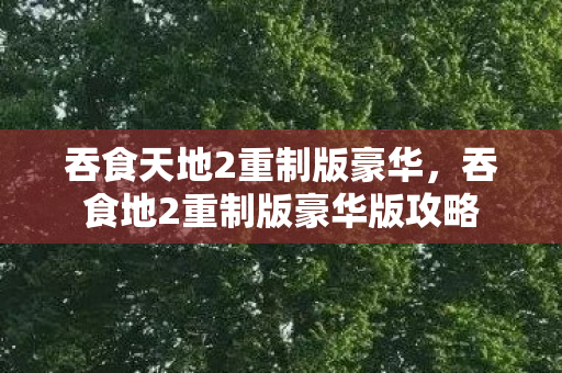 吞食天地2重制版豪华，吞食地2重制版豪华版攻略