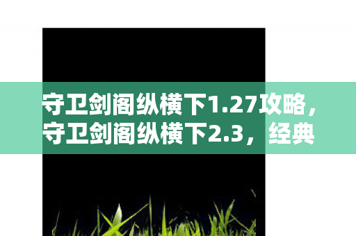 守卫剑阁纵横下1.27攻略，守卫剑阁纵横下2.3，经典再现，策略与冒险的完美结合