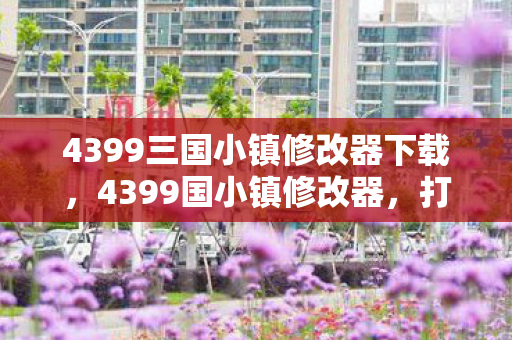 4399三国小镇修改器下载，4399国小镇修改器，打造个性化游戏体验的利器