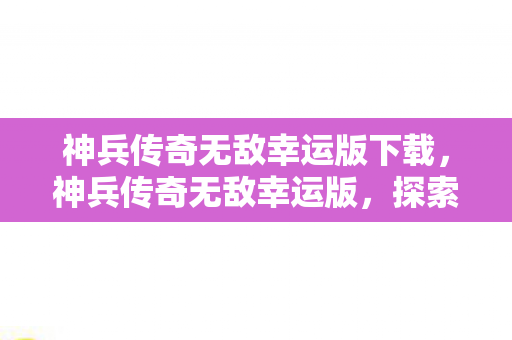 神兵传奇无敌幸运版下载，神兵传奇无敌幸运版，探索无限可能的冒险之旅