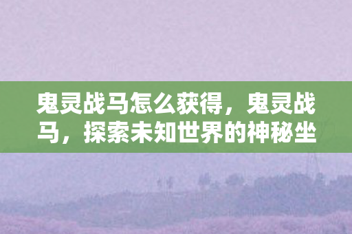 鬼灵战马怎么获得,鬼灵战马,探索未知世界的神秘坐骑 鬼灵战马怎么获得,鬼灵战马,探索未知世界的神秘坐骑