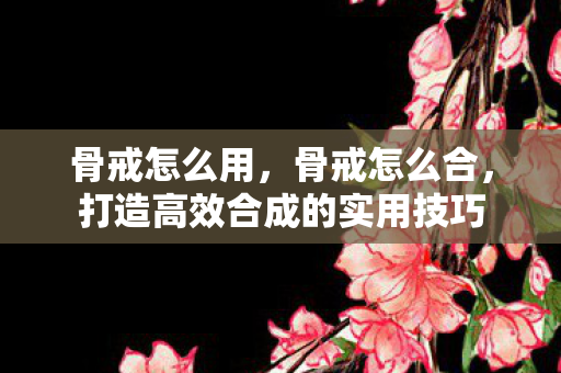 骨戒怎么用,骨戒怎么合,打造高效合成的实用技巧 骨戒怎么用,骨戒怎么合,打造高效合成的实用技巧