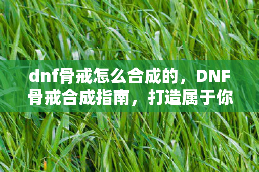 dnf骨戒怎么合成的,DNF骨戒合成指南,打造属于你的传奇装备 dnf骨戒怎么合成的,DNF骨戒合成指南,打造属于你的传奇装备