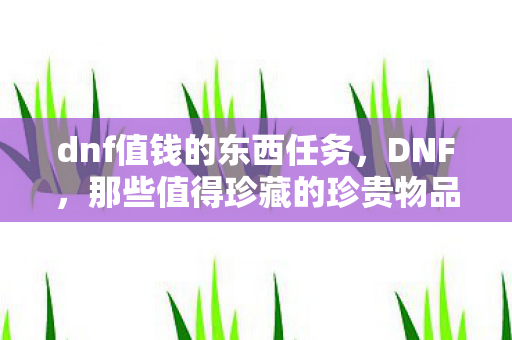 dnf值钱的东西任务,DNF,那些值得珍藏的珍贵物品 dnf值钱的东西任务,DNF,那些值得珍藏的珍贵物品