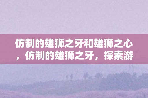 仿制的雄狮之牙和雄狮之心,仿制的雄狮之牙,探索游戏世界的另类魅力 仿制的雄狮之牙和雄狮之心,仿制的雄狮之牙,探索游戏世界的另类魅力