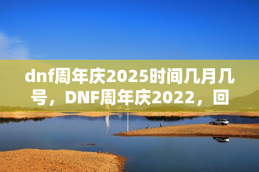 dnf周年庆2025时间几月几号，DNF周年庆2022，回顾与期待