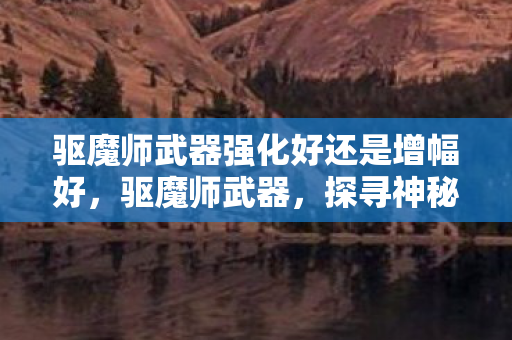 驱魔师武器强化好还是增幅好，驱魔师武器，探寻神秘力量的源泉