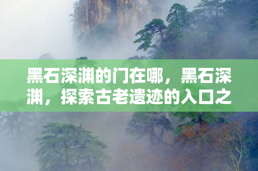 黑石深渊的门在哪，黑石深渊，探索古老遗迹的入口之谜