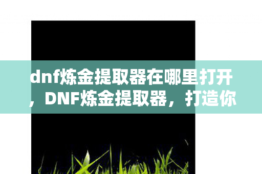 dnf炼金提取器在哪里打开，DNF炼金提取器，打造你的专属装备升级神器