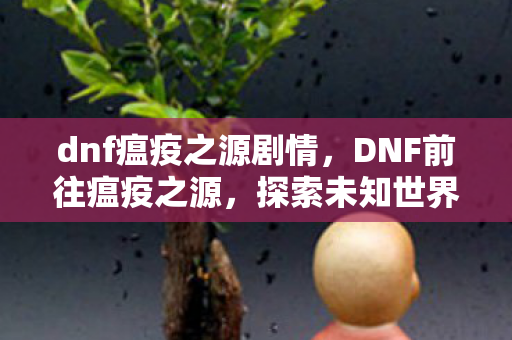 dnf瘟疫之源剧情,DNF前往瘟疫之源,探索未知世界的冒险之旅 dnf瘟疫之源剧情,DNF前往瘟疫之源,探索未知世界的冒险之旅