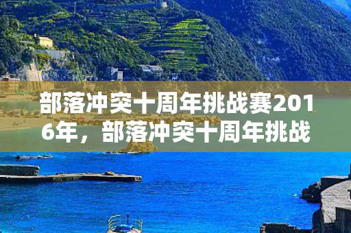 部落冲突十周年挑战赛2016年，部落冲突十周年挑战赛2016，重温经典，挑战无限可能