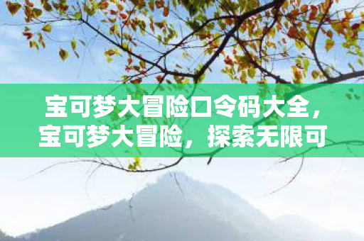 宝可梦大冒险口令码大全，宝可梦大冒险，探索无限可能的神秘口令码