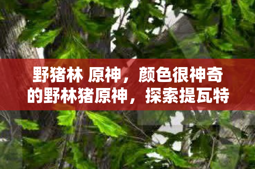 野猪林 原神,颜色很神奇的野林猪原神,探索提瓦特大陆的奇幻之旅 野猪林 原神,颜色很神奇的野林猪原神,探索提瓦特大陆的奇幻之旅