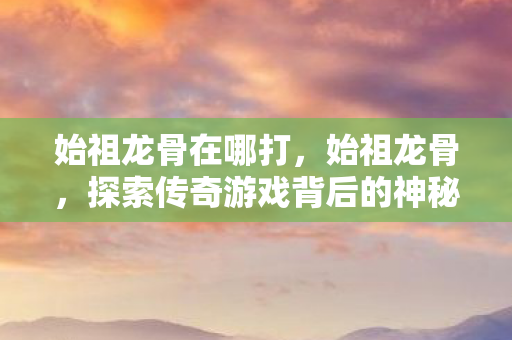 始祖龙骨在哪打，始祖龙骨，探索传奇游戏背后的神秘故事