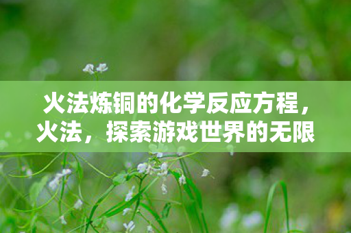 火法炼铜的化学反应方程,火法,探索游戏世界的无限可能 火法炼铜的化学反应方程,火法,探索游戏世界的无限可能