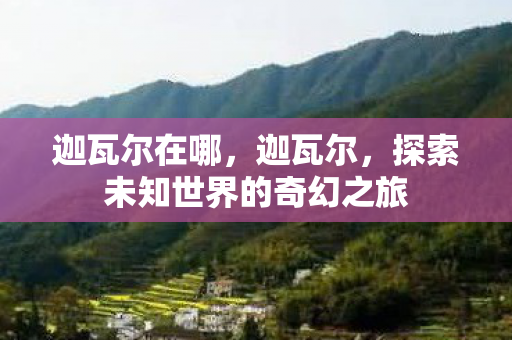 迦瓦尔在哪,迦瓦尔,探索未知世界的奇幻之旅 迦瓦尔在哪,迦瓦尔,探索未知世界的奇幻之旅