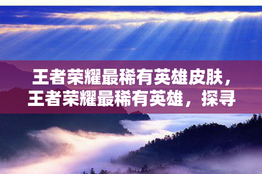 王者荣耀最稀有英雄皮肤,王者荣耀最稀有英雄,探寻艾琳的传奇之路 王者荣耀最稀有英雄皮肤,王者荣耀最稀有英雄,探寻艾琳的传奇之路