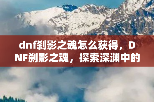 dnf刹影之魂怎么获得，DNF刹影之魂，探索深渊中的神秘力量