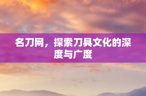 名刀网,探索刀具文化的深度与广度 名刀网,探索刀具文化的深度与广度