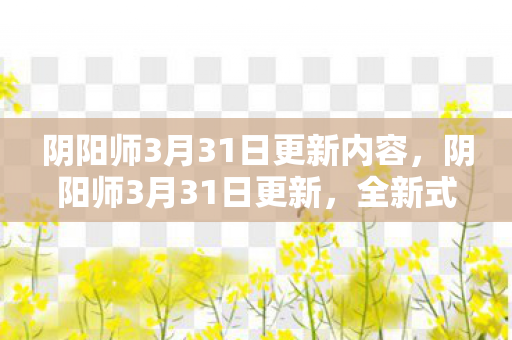 阴阳师3月31日更新内容，阴阳师3月31日更新，全新式神登场与游戏优化详解