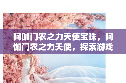 阿伽门农之力天使宝珠,阿伽门农之力天使,探索游戏世界的神秘力量 阿伽门农之力天使宝珠,阿伽门农之力天使,探索游戏世界的神秘力量