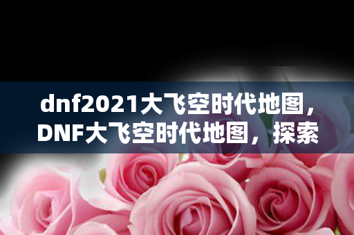 dnf2021大飞空时代地图，DNF大飞空时代地图，探索未知领域的冒险之旅