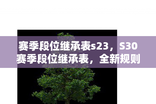 赛季段位继承表s23,S30赛季段位继承表,全新规则解读 赛季段位继承表s23,S30赛季段位继承表,全新规则解读
