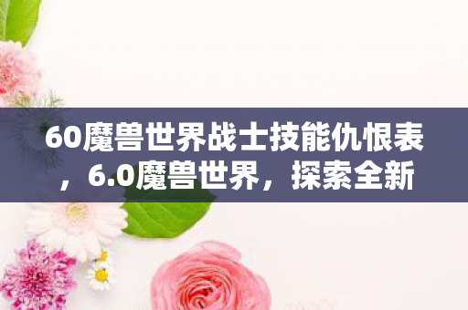 60魔兽世界战士技能仇恨表,6.0魔兽世界,探索全新世界的奇幻之旅 60魔兽世界战士技能仇恨表,6.0魔兽世界,探索全新世界的奇幻之旅