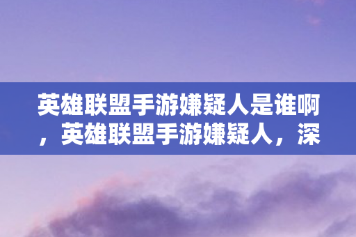 英雄联盟手游嫌疑人是谁啊，英雄联盟手游嫌疑人，深度剖析与探讨