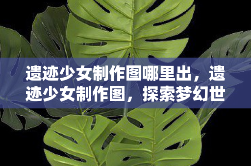 遗迹少女制作图哪里出,遗迹少女制作图,探索梦幻世界的奥秘 遗迹少女制作图哪里出,遗迹少女制作图,探索梦幻世界的奥秘