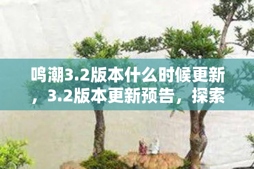 鸣潮3.2版本什么时候更新，3.2版本更新预告，探索未来游戏体验的无限可能