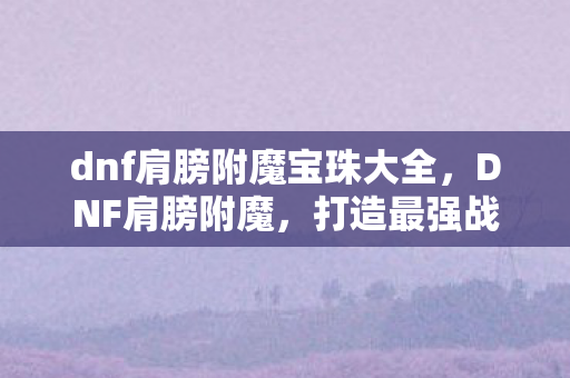 dnf肩膀附魔宝珠大全,DNF肩膀附魔,打造最强战力的关键一步 dnf肩膀附魔宝珠大全,DNF肩膀附魔,打造最强战力的关键一步