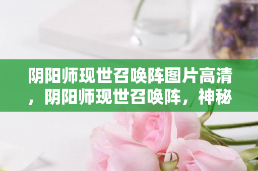 阴阳师现世召唤阵图片高清,阴阳师现世召唤阵,神秘与魔力的交汇点 阴阳师现世召唤阵图片高清,阴阳师现世召唤阵,神秘与魔力的交汇点