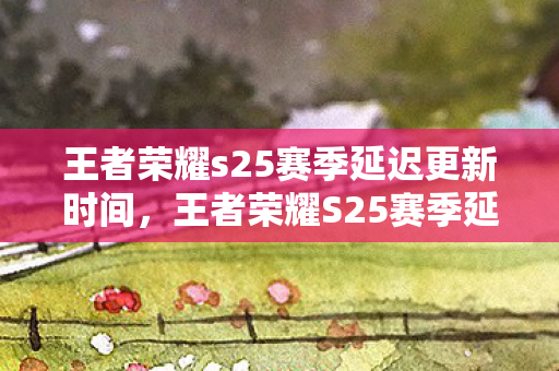 王者荣耀s25赛季延迟更新时间，王者荣耀S25赛季延迟更新，原因分析与玩家应对策略