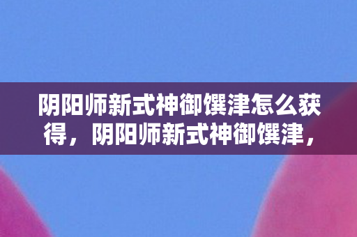 阴阳师新式神御馔津怎么获得，阴阳师新式神御馔津，神秘降临的守护之神