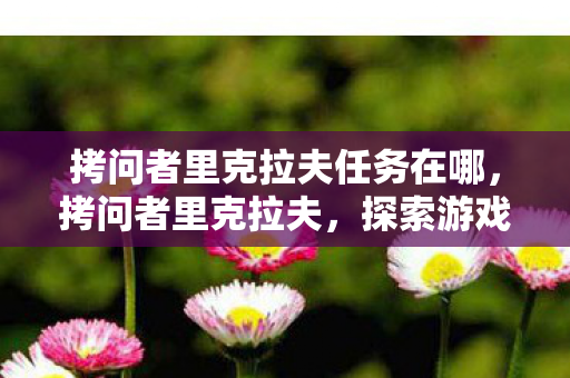 拷问者里克拉夫任务在哪，拷问者里克拉夫，探索游戏世界的深层奥秘